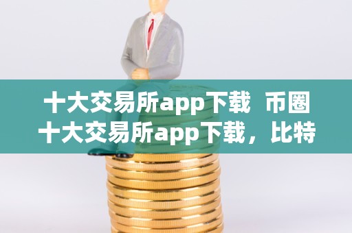 数字货币交易必备：十大交易所 app 下载指南